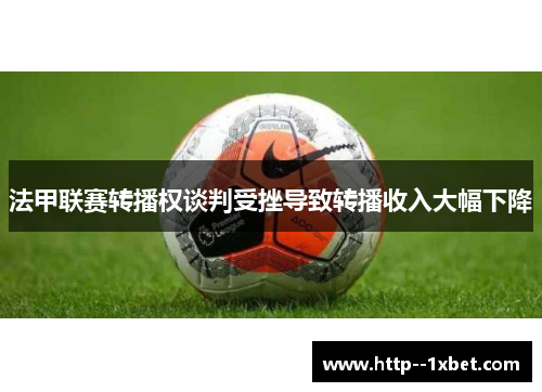 法甲联赛转播权谈判受挫导致转播收入大幅下降