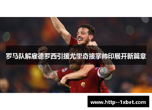 罗马队解雇德罗西引援尤里奇接掌帅印展开新篇章