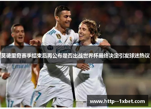 莫德里奇赛季结束后再公布是否出战世界杯最终决定引发球迷热议 莫德里奇赛季结束后再公布是否出战世界杯最终决定引发球迷热议