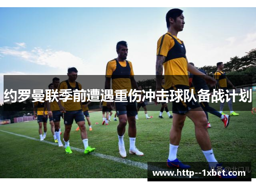 约罗曼联季前遭遇重伤冲击球队备战计划